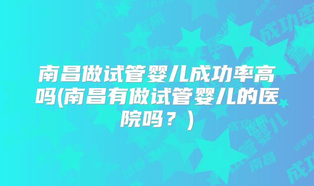 南昌做试管婴儿成功率高吗(南昌有做试管婴儿的医院吗？)
