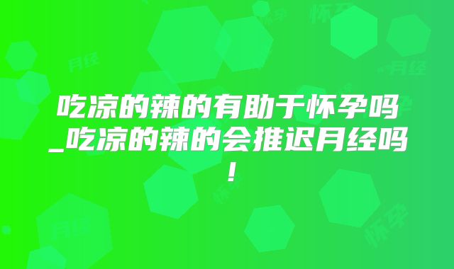 吃凉的辣的有助于怀孕吗_吃凉的辣的会推迟月经吗!