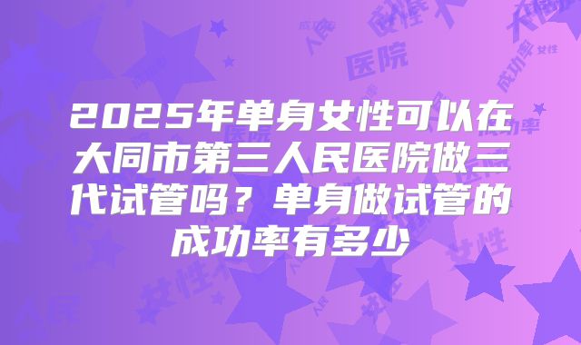 2025年单身女性可以在大同市第三人民医院做三代试管吗?单身做试管的成功率有多少