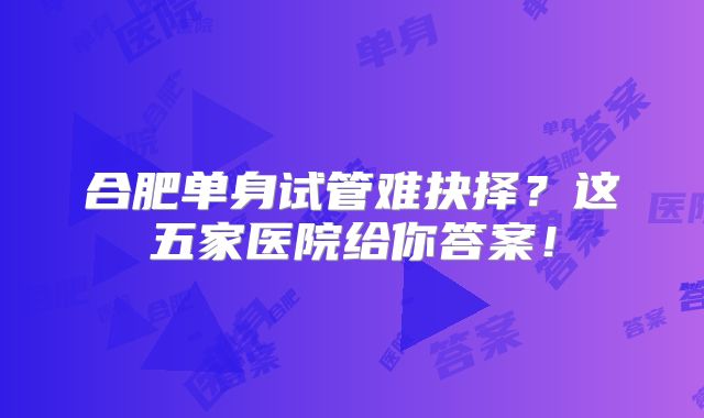 合肥单身试管难抉择？这五家医院给你答案！
