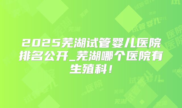 2025芜湖试管婴儿医院排名公开_芜湖哪个医院有生殖科！