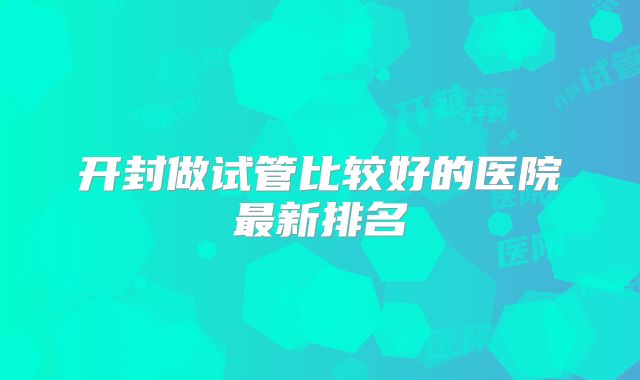 开封做试管比较好的医院最新排名