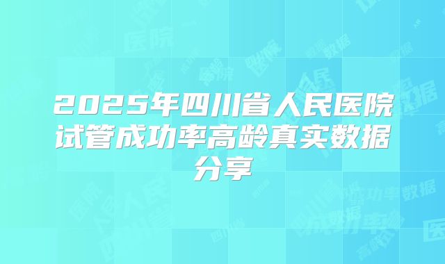 2025年四川省人民医院试管成功率高龄真实数据分享