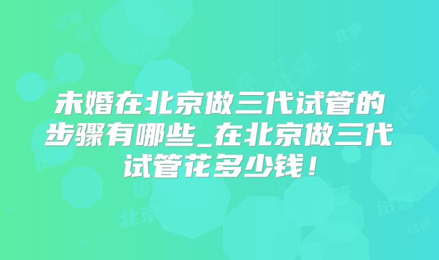 未婚在北京做三代试管的步骤有哪些_在北京做三代试管花多少钱！