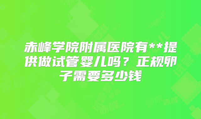 赤峰学院附属医院有**提供做试管婴儿吗?正规卵子需要多少钱