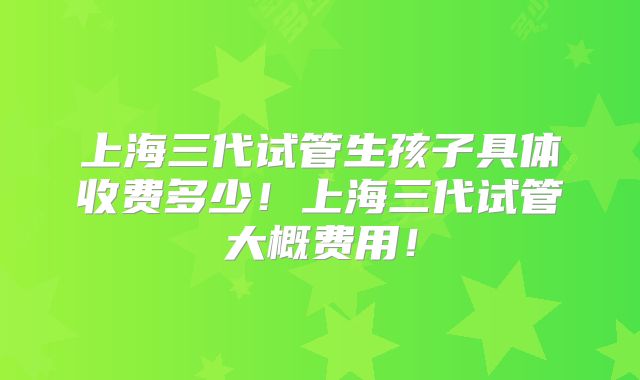 上海三代试管生孩子具体收费多少！上海三代试管大概费用！