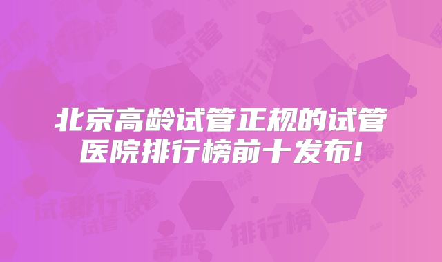 北京高龄试管正规的试管医院排行榜前十发布!