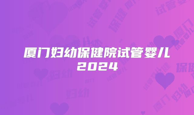 厦门妇幼保健院试管婴儿2024