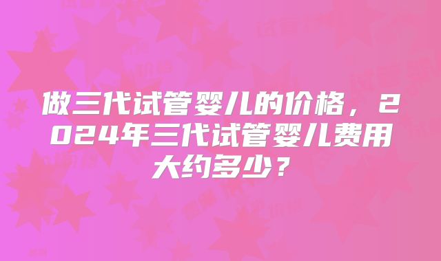 做三代试管婴儿的价格,2024年三代试管婴儿费用大约多少?