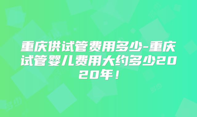 重庆供试管费用多少-重庆试管婴儿费用大约多少2020年!
