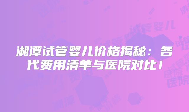 湘潭试管婴儿价格揭秘:各代费用清单与医院对比!