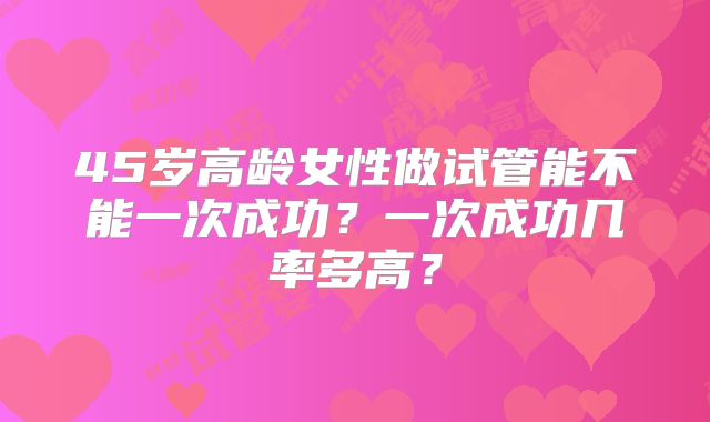 45岁高龄女性做试管能不能一次成功？一次成功几率多高？