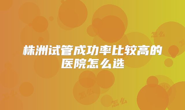 株洲试管成功率比较高的医院怎么选