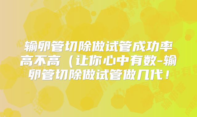 输卵管切除做试管成功率高不高(让你心中有数-输卵管切除做试管做几代!