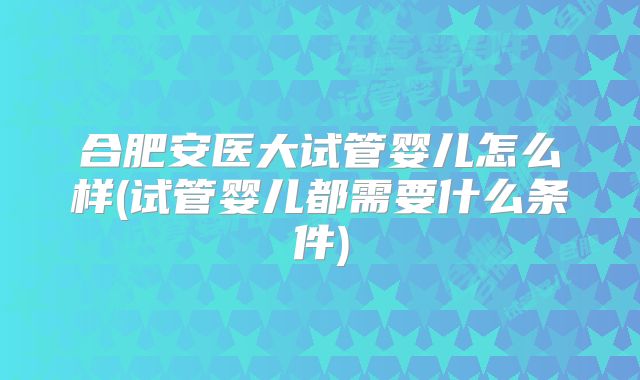 合肥安医大试管婴儿怎么样(试管婴儿都需要什么条件)