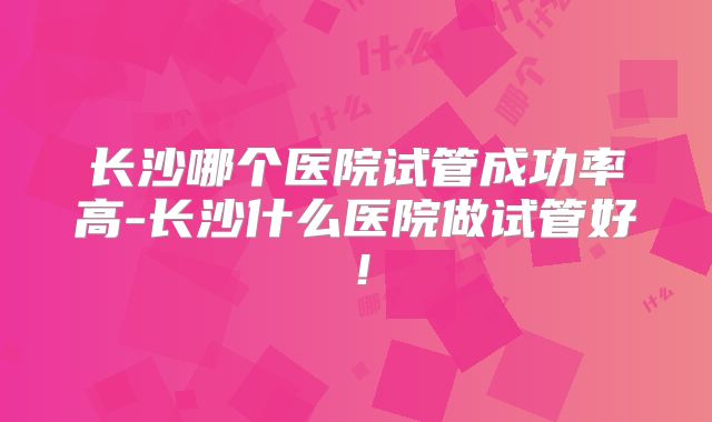 长沙哪个医院试管成功率高-长沙什么医院做试管好！
