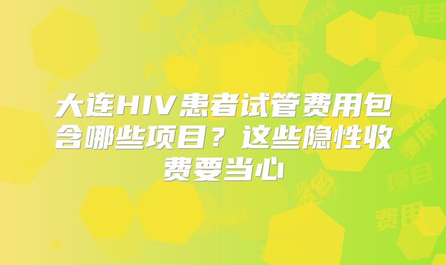 大连HIV患者试管费用包含哪些项目？这些隐性收费要当心