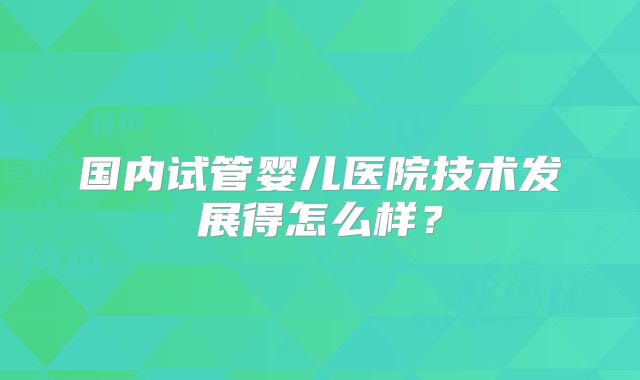 国内试管婴儿医院技术发展得怎么样？