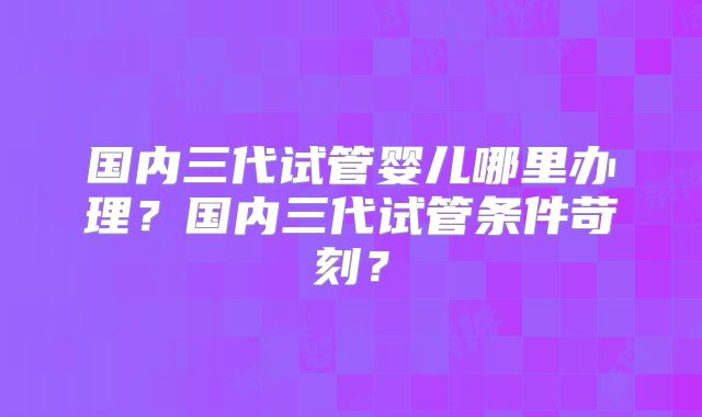 国内三代试管婴儿哪里办理？国内三代试管条件苛刻？