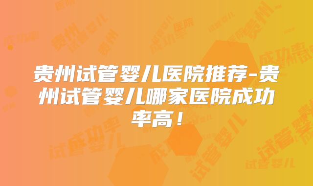 贵州试管婴儿医院推荐-贵州试管婴儿哪家医院成功率高！