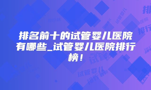 排名前十的试管婴儿医院有哪些_试管婴儿医院排行榜！