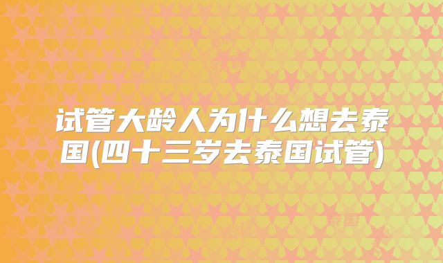 试管大龄人为什么想去泰国(四十三岁去泰国试管)