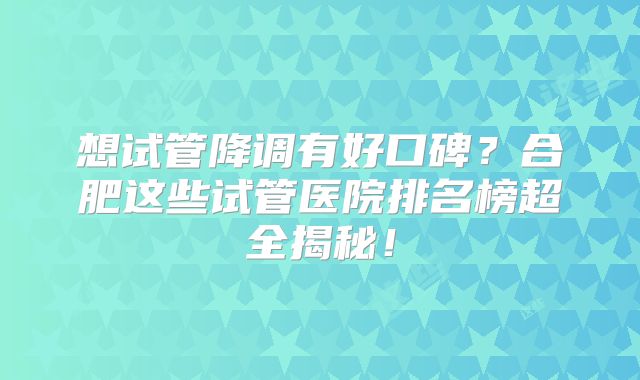 想试管降调有好口碑？合肥这些试管医院排名榜超全揭秘！