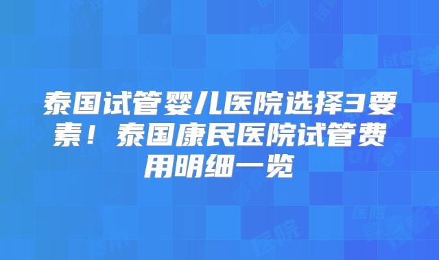 泰国试管婴儿医院选择3要素！泰国康民医院试管费用明细一览