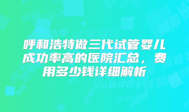 呼和浩特做三代试管婴儿成功率高的医院汇总，费用多少钱详细解析