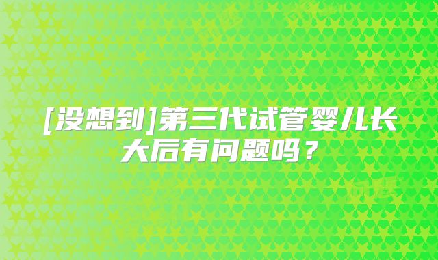 [没想到]第三代试管婴儿长大后有问题吗？
