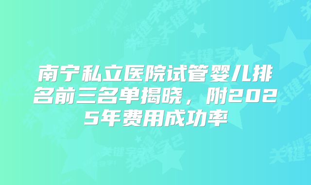 南宁私立医院试管婴儿排名前三名单揭晓，附2025年费用成功率