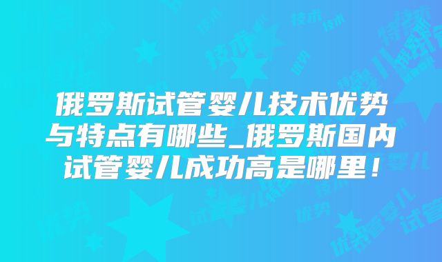 俄罗斯试管婴儿技术优势与特点有哪些_俄罗斯国内试管婴儿成功高是哪里！