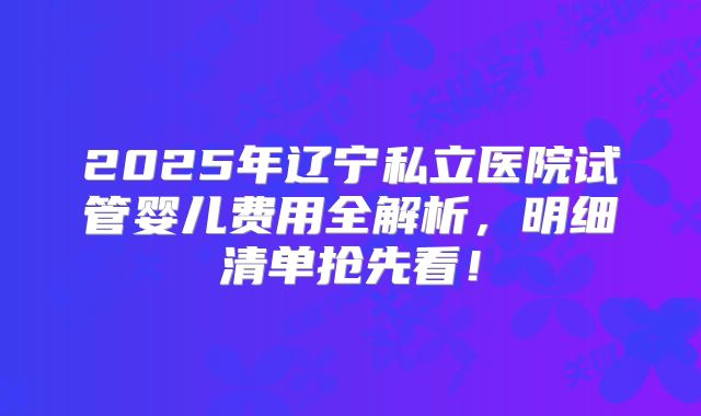 2025年辽宁私立医院试管婴儿费用全解析,明细清单抢先看!