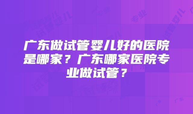 广东做试管婴儿好的医院是哪家？广东哪家医院专业做试管？