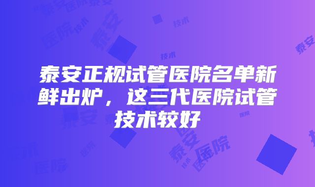 泰安正规试管医院名单新鲜出炉,这三代医院试管技术较好