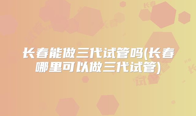 长春能做三代试管吗(长春哪里可以做三代试管)