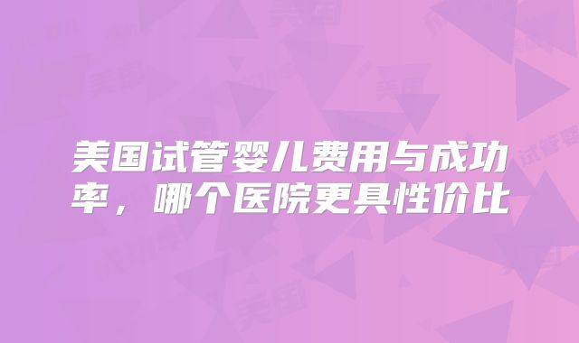 美国试管婴儿费用与成功率，哪个医院更具性价比
