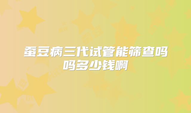 蚕豆病三代试管能筛查吗吗多少钱啊