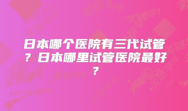 日本哪个医院有三代试管？日本哪里试管医院最好？