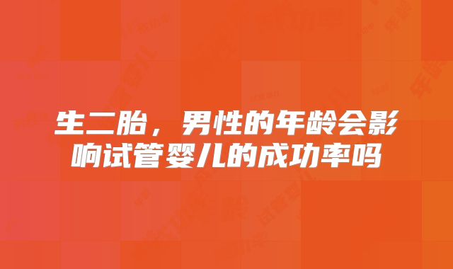 生二胎，男性的年龄会影响试管婴儿的成功率吗