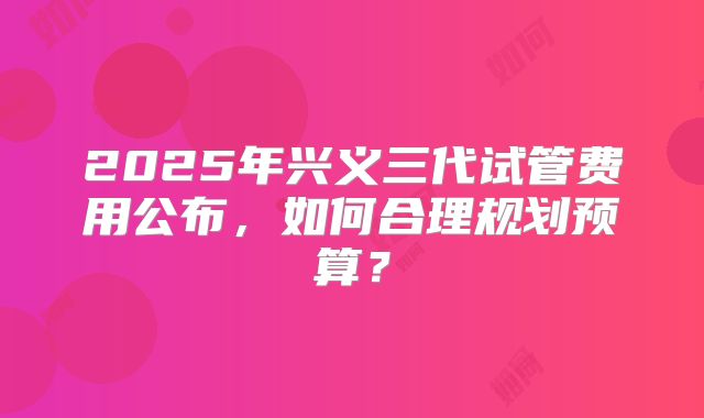 2025年兴义三代试管费用公布，如何合理规划预算？