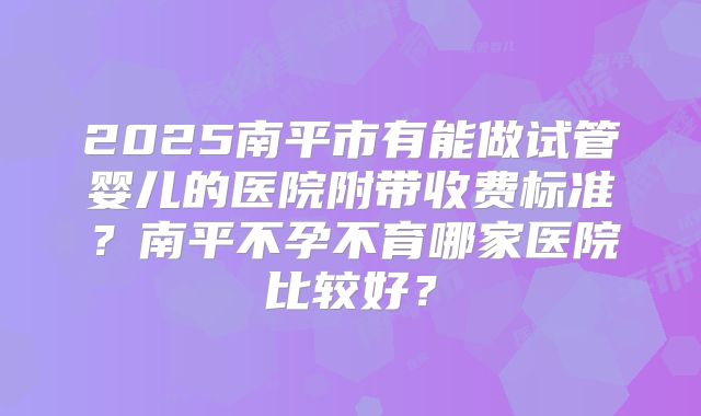 2025南平市有能做试管婴儿的医院附带收费标准？南平不孕不育哪家医院比较好？