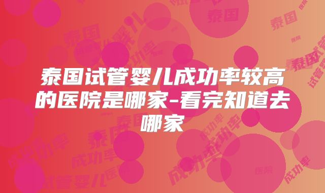 泰国试管婴儿成功率较高的医院是哪家-看完知道去哪家