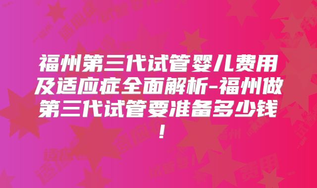 福州第三代试管婴儿费用及适应症全面解析-福州做第三代试管要准备多少钱！