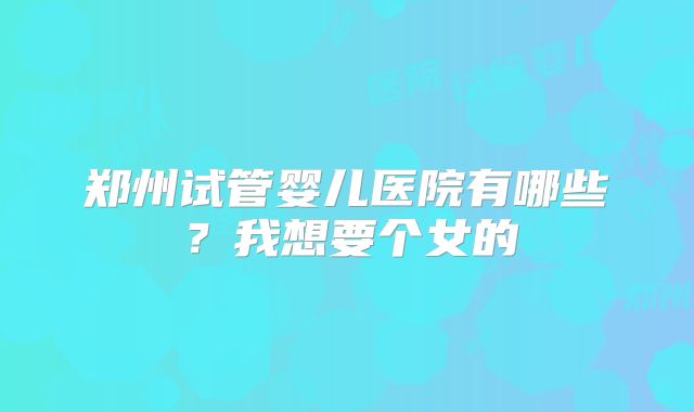 郑州试管婴儿医院有哪些？我想要个女的