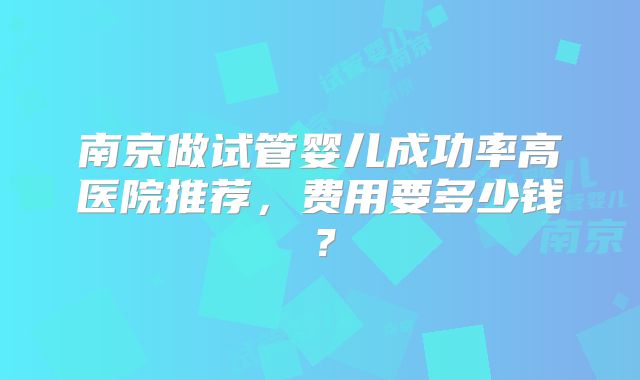 南京做试管婴儿成功率高医院推荐,费用要多少钱?