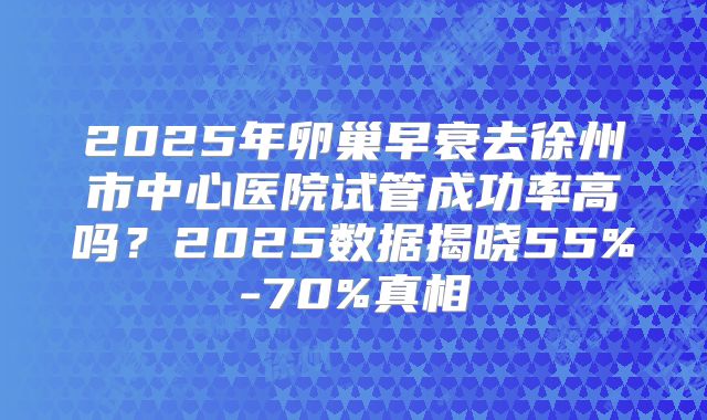 2025年卵巢早衰去徐州市中心医院试管成功率高吗？2025数据揭晓55%-70%真相