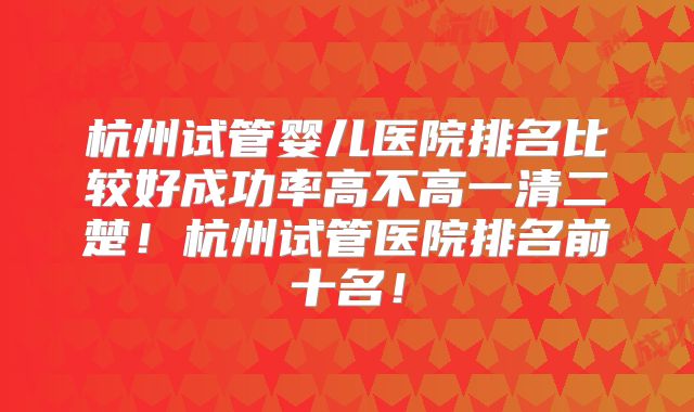 杭州试管婴儿医院排名比较好成功率高不高一清二楚！杭州试管医院排名前十名！