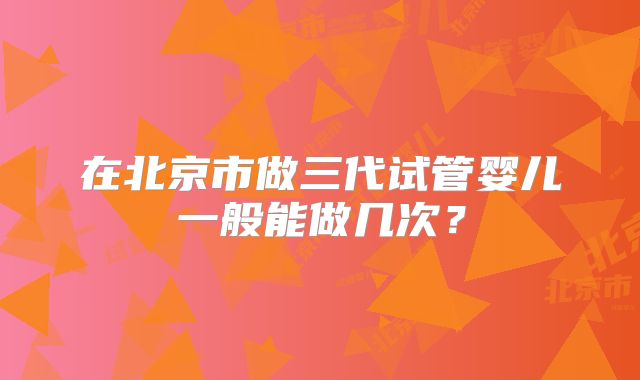 在北京市做三代试管婴儿一般能做几次？