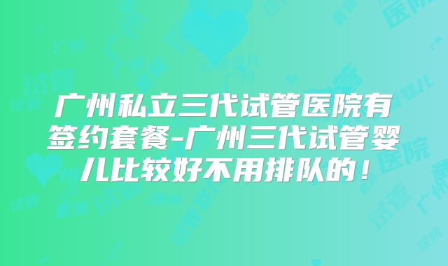 广州私立三代试管医院有签约套餐-广州三代试管婴儿比较好不用排队的！